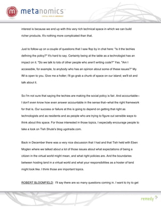interest is because we end up with this very rich technical space in which we can build

richer products. It's nothing more complicated than that.



Just to follow-up on a couple of questions that I saw flop by in chat here: "Is it the techies

defining the policy?" It's hard to say. Certainly being at the table as a technologist has an

impact on it. "Do we talk to lots of other people who aren't writing code?" Yes. "Am I

accessible, for example, to anybody who has an opinion about some of these issues?" My

IM is open to you. Give me a holler; I'll go grab a chunk of space on our island; we'll sit and

talk about it.



So I'm not sure that saying the techies are making the social policy is fair. And accountable--

I don't even know how even answer accountable in the sense that--what the right framework

for that is. Our success or failure at this is going to depend on getting that right as

technologists and as residents and as people who are trying to figure out sensible ways to

think about this space. For those interested in those topics, I especially encourage people to

take a look on Tish Shute's blog ugotrade.com.



Back in December there was a very nice discussion that I had and that Tish held with Eben

Moglen where we talked about a lot of those issues about what expectations of being a

citizen in the virtual world might mean, and what right policies are. And the boundaries

between hosting land in a virtual world and what your responsibilities as a hoster of land

might look like. I think those are important topics.



ROBERT BLOOMFIELD: I'll say there are so many questions coming in. I want to try to get
 