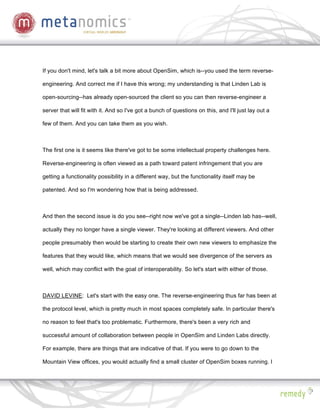 If you don't mind, let's talk a bit more about OpenSim, which is--you used the term reverse-

engineering. And correct me if I have this wrong; my understanding is that Linden Lab is

open-sourcing--has already open-sourced the client so you can then reverse-engineer a

server that will fit with it. And so I've got a bunch of questions on this, and I'll just lay out a

few of them. And you can take them as you wish.



The first one is it seems like there've got to be some intellectual property challenges here.

Reverse-engineering is often viewed as a path toward patent infringement that you are

getting a functionality possibility in a different way, but the functionality itself may be

patented. And so I'm wondering how that is being addressed.



And then the second issue is do you see--right now we've got a single--Linden lab has--well,

actually they no longer have a single viewer. They're looking at different viewers. And other

people presumably then would be starting to create their own new viewers to emphasize the

features that they would like, which means that we would see divergence of the servers as

well, which may conflict with the goal of interoperability. So let's start with either of those.



DAVID LEVINE: Let's start with the easy one. The reverse-engineering thus far has been at

the protocol level, which is pretty much in most spaces completely safe. In particular there's

no reason to feel that's too problematic. Furthermore, there's been a very rich and

successful amount of collaboration between people in OpenSim and Linden Labs directly.

For example, there are things that are indicative of that. If you were to go down to the

Mountain View offices, you would actually find a small cluster of OpenSim boxes running. I
 
