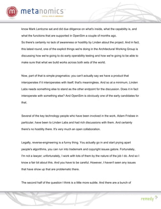know Mark Lentczne sat and did due diligence on what's inside, what the capability is, and

what the functions that are supported in OpenSim a couple of months ago.

So there's certainly no lack of awareness or hostility by Linden about the project. And in fact,

this latest round, one of the explicit things we're doing in the Architectural Working Group is

discussing how we're going to do early operability testing and how we're going to be able to

make sure that what we build works across both sets of the world.



Now, part of that is simple pragmatics: you can't actually say we have a product that

interoperates if it interoperates with itself; that's meaningless. And so at a minimum, Linden

Labs needs something else to stand as the other endpoint for the discussion. Does it in fact

interoperate with something else? And OpenSim is obviously one of the early candidates for

that.



Several of the key technology people who have been involved in the work, Adam Frisbee in

particular, have been to Linden Labs and had rich discussions with them. And certainly

there's no hostility there. It's very much an open collaboration.



Legally, reverse-engineering is a funny thing. You actually go in and start prying apart

people's algorithms, you can run into trademark and copyright issues galore. Fortunately,

I'm not a lawyer; unfortunately, I work with lots of them by the nature of the job I do. And so I

know a fair bit about this. And you have to be careful. However, I haven't seen any issues

that have show up that are problematic there.



The second half of the question I think is a little more subtle. And there are a bunch of
 