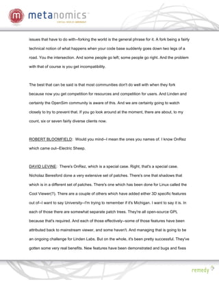 issues that have to do with--forking the world is the general phrase for it. A fork being a fairly

technical notion of what happens when your code base suddenly goes down two legs of a

road. You the intersection. And some people go left; some people go right. And the problem

with that of course is you get incompatibility.



The best that can be said is that most communities don't do well with when they fork

because now you get competition for resources and competition for users. And Linden and

certainly the OpenSim community is aware of this. And we are certainly going to watch

closely to try to prevent that. If you go look around at the moment, there are about, to my

count, six or seven fairly diverse clients now.



ROBERT BLOOMFIELD: Would you mind--I mean the ones you names of. I know OnRez

which came out--Electric Sheep.



DAVID LEVINE: There's OnRez, which is a special case. Right, that's a special case.

Nicholaz Beresford done a very extensive set of patches. There's one that shadows that

which is in a different set of patches. There's one which has been done for Linux called the

Cool Viewer(?). There are a couple of others which have added either 3D specific features

out of--I want to say University--I'm trying to remember if it's Michigan. I want to say it is. In

each of those there are somewhat separate patch trees. They're all open-source GPL

because that's required. And each of those effectively--some of those features have been

attributed back to mainstream viewer, and some haven't. And managing that is going to be

an ongoing challenge for Linden Labs. But on the whole, it's been pretty successful. They've

gotten some very real benefits. New features have been demonstrated and bugs and fixes
 