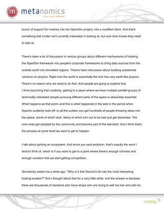 bunch of support for meshes into the OpenSim project, into a modified client. And that's

something that Linden isn't currently interested in looking at, but over time knows they need

to look at.



There's been a lot of discussion in various groups about different mechanisms of hooking

the OpenSim framework into people's corporate frameworks to bring data sources from the

outside world into simulated regions. There's been discussion about building substantial

variance on physics. Right now the world is essentially flat and has very earth-like physics.

There's no reason why we need to do that. And people are going to explore that.

I think launching that creativity, getting to a place where we have multiple parallel groups of

technically interested people pursuing different parts of the space is absolutely essential.

What happens as that point--and this is what happened in the web in the period when

Apache suddenly took off--is all the sudden you get hundreds of people throwing ideas into

the space, some of which stick. Many of which turn out to be bad and get discarded. The

core ones get adopted by the community and become part of the standard. And I think that's

the process at some level we want to get to happen.



I talk about igniting an ecosystem. And since you said evolution, that's exactly the word I

tend to think of, which is if you want to get to a point where there's enough richness and

enough variation that we start getting competition.



Somebody asked me a while ago, "Why is it that Second Life has the most interesting

looking avatars?" And I thought about that for a very little while, and the answer is because

there are thousands of residents who have shops who are trying to sell me hair and sell me
 