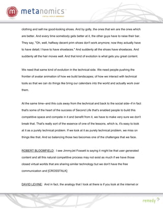 clothing and sell me good-looking shoes. And by golly, the ones that win are the ones which

are better. And every time somebody gets better at it, the other guys have to raise their bar.

They say, "Oh, well, halfway decent prim shoes don't work anymore; now they actually have

to have detail; I have to have shoelaces." And suddenly all the shoes have shoelaces. And

suddenly all the hair moves well. And that kind of evolution is what gets you great content.



We need that same kind of evolution in the technical side. We need people pushing the

frontier of avatar animation of how we build landscapes; of how we interact with technical

tools so that we can do things like bring our calendars into the world and actually work over

them.



At the same time--and this cuts away from the technical and back to the social side--if in fact

that's some of the heart of the success of Second Life that's enabled people to build this

competitive space and compete in it and benefit from it, we have to make very sure we don't

break that. That's really sort of the essence of one of the lessons, which is, it's easy to look

at it as a purely technical problem. If we look at it as purely technical problem, we miss on

things like that. And so balancing those two becomes one of the challenges that we face.



ROBERT BLOOMFIELD: I see JimmyJet Fossett is saying it might be that user generated

content and all this natural competitive process may not exist as much if we have those

closed virtual worlds that are sharing similar technology but we don't have the free

communication and [CROSSTALK]



DAVID LEVINE: And in fact, the analogy that I look at there is if you look at the internet or
 