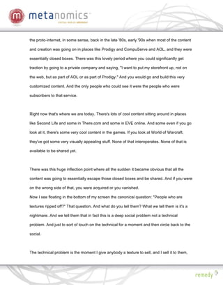 the proto-internet, in some sense, back in the late '80s, early '90s when most of the content

and creation was going on in places like Prodigy and CompuServe and AOL, and they were

essentially closed boxes. There was this lovely period where you could significantly get

traction by going to a private company and saying, "I want to put my storefront up, not on

the web, but as part of AOL or as part of Prodigy." And you would go and build this very

customized content. And the only people who could see it were the people who were

subscribers to that service.



Right now that's where we are today. There's lots of cool content sitting around in places

like Second Life and some in There.com and some in EVE online. And some even if you go

look at it, there's some very cool content in the games. If you look at World of Warcraft,

they've got some very visually appealing stuff. None of that interoperates. None of that is

available to be shared yet.



There was this huge inflection point where all the sudden it became obvious that all the

content was going to essentially escape those closed boxes and be shared. And if you were

on the wrong side of that, you were acquired or you vanished.

Now I see floating in the bottom of my screen the canonical question: "People who are

textures ripped off?" That question. And what do you tell them? What we tell them is it's a

nightmare. And we tell them that in fact this is a deep social problem not a technical

problem. And just to sort of touch on the technical for a moment and then circle back to the

social.



The technical problem is the moment I give anybody a texture to sell, and I sell it to them,
 