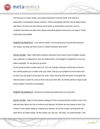 and they put it on their avatar, and it gets presented out to the world, that texture is

physically on everybody's bloody machine. There's absolutely nothing I can do about that in

that sense. It's sent over the internet and it lands on everybody's machines, and it's

rendered. And there are about four places along that pipeline where you can snag it. That's

technically unavoidable.



ROBERT BLOOMFIELD: I just want to clarify. You're saying that--not just that someone

can snag it, but they can then reuse it, modify it however they want?



DAVID LEVINE: Right. Now that's certainly unethical. And at some level it's illegal. Exactly

how unethical it is depends on how you define ethics. How illegal it is depends on how you

define copyright. I'm not going to go there.

It's far worse to take a screen shot of it. You can actually intercept it at the texture level in

the content pipeline as it comes onto your client. And you can pretend to be the client and

do that. You can grab it at the open GL level. There are tools that will reach in and grab the

texture pieces in open GL and put them onto your hard disk. So there's plenty of ways to get

at the content. And that's unavoidable.



ROBERT BLOOMFIELD: Someone is mentioning watermarks as a way that--



DAVID LEVINE: Right. So the classic strategy for this is accept that the content is out in the

wild and then figure out how to enforce your desires. And there are two halves to that. One

of them is the system needs to indicate your desires. So as the creator--and Second Life

does this to an extent today. As the creator you can say, "No copy, no model transfer," and
 