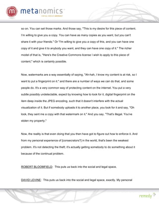 so on. You can set those marks. And those say, "This is my desire for this piece of content.

I’m willing to give you a copy. You can have as many copies as you want, but you can't

share it with your friends." Or "I'm willing to give you a copy of this, and you can have one

copy of it and give it to anybody you want, and they can have one copy of it." The richer

model of that is, "Here's the Creative Commons license I wish to apply to this piece of

content," which is certainly possible.



Now, watermarks are a way essentially of saying, "Ah-hah, I know my content is at risk, so I

want to put a fingerprint on it." and there are a number of ways we can do that, and some

people do. It's a very common way of protecting content on the internet. You put a very

subtle possibly undetectable, expect by knowing how to look for it, digital fingerprint on the

item deep inside the JPEG encoding, such that it doesn't interfere with the actual

visualization of it. But if somebody uploads it to another place, you look for it and say, "Oh

look, they sent me a copy with that watermark on it." And you say, "That's illegal. You've

stolen my property."



Now, the reality is that even doing that you then have got to figure out how to enforce it. And

from my personal experience of [consecrators?] in the world, that's been the weakest

problem. It's not detecting the theft; it's actually getting somebody to do something about it

because of the continual problem.



ROBERT BLOOMFIELD: This puts us back into the social and legal space.



DAVID LEVINE: This puts us back into the social and legal space, exactly. My personal
 