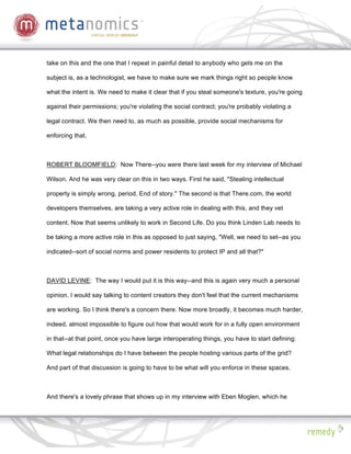 take on this and the one that I repeat in painful detail to anybody who gets me on the

subject is, as a technologist, we have to make sure we mark things right so people know

what the intent is. We need to make it clear that if you steal someone's texture, you're going

against their permissions; you're violating the social contract; you're probably violating a

legal contract. We then need to, as much as possible, provide social mechanisms for

enforcing that.



ROBERT BLOOMFIELD: Now There--you were there last week for my interview of Michael

Wilson. And he was very clear on this in two ways. First he said, "Stealing intellectual

property is simply wrong, period. End of story." The second is that There.com, the world

developers themselves, are taking a very active role in dealing with this, and they vet

content. Now that seems unlikely to work in Second Life. Do you think Linden Lab needs to

be taking a more active role in this as opposed to just saying, "Well, we need to set--as you

indicated--sort of social norms and power residents to protect IP and all that?"



DAVID LEVINE: The way I would put it is this way--and this is again very much a personal

opinion. I would say talking to content creators they don't feel that the current mechanisms

are working. So I think there's a concern there. Now more broadly, it becomes much harder,

indeed, almost impossible to figure out how that would work for in a fully open environment

in that--at that point, once you have large interoperating things, you have to start defining:

What legal relationships do I have between the people hosting various parts of the grid?

And part of that discussion is going to have to be what will you enforce in these spaces.



And there's a lovely phrase that shows up in my interview with Eben Moglen, which he
 