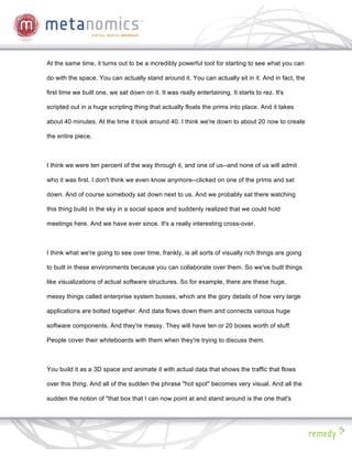 At the same time, it turns out to be a incredibly powerful tool for starting to see what you can

do with the space. You can actually stand around it. You can actually sit in it. And in fact, the

first time we built one, we sat down on it. It was really entertaining. It starts to rez. It's

scripted out in a huge scripting thing that actually floats the prims into place. And it takes

about 40 minutes. At the time it took around 40. I think we're down to about 20 now to create

the entire piece.



I think we were ten percent of the way through it, and one of us--and none of us will admit

who it was first. I don't think we even know anymore--clicked on one of the prims and sat

down. And of course somebody sat down next to us. And we probably sat there watching

this thing build in the sky in a social space and suddenly realized that we could hold

meetings here. And we have ever since. It's a really interesting cross-over.



I think what we're going to see over time, frankly, is all sorts of visually rich things are going

to built in these environments because you can collaborate over them. So we've built things

like visualizations of actual software structures. So for example, there are these huge,

messy things called enterprise system busses, which are the gory details of how very large

applications are bolted together. And data flows down them and connects various huge

software components. And they're messy. They will have ten or 20 boxes worth of stuff.

People cover their whiteboards with them when they're trying to discuss them.



You build it as a 3D space and animate it with actual data that shows the traffic that flows

over this thing. And all of the sudden the phrase "hot spot" becomes very visual. And all the

sudden the notion of "that box that I can now point at and stand around is the one that's
 