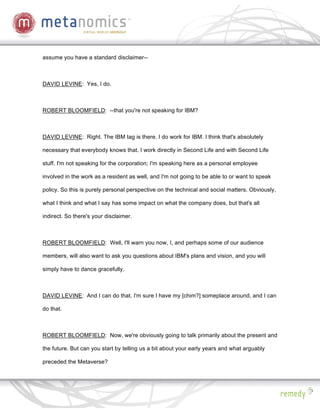 assume you have a standard disclaimer--



DAVID LEVINE: Yes, I do.



ROBERT BLOOMFIELD: --that you're not speaking for IBM?



DAVID LEVINE: Right. The IBM tag is there. I do work for IBM. I think that's absolutely

necessary that everybody knows that. I work directly in Second Life and with Second Life

stuff. I'm not speaking for the corporation; I'm speaking here as a personal employee

involved in the work as a resident as well, and I'm not going to be able to or want to speak

policy. So this is purely personal perspective on the technical and social matters. Obviously,

what I think and what I say has some impact on what the company does, but that's all

indirect. So there's your disclaimer.



ROBERT BLOOMFIELD: Well, I'll warn you now, I, and perhaps some of our audience

members, will also want to ask you questions about IBM's plans and vision, and you will

simply have to dance gracefully.



DAVID LEVINE: And I can do that. I'm sure I have my [chim?] someplace around, and I can

do that.



ROBERT BLOOMFIELD: Now, we're obviously going to talk primarily about the present and

the future. But can you start by telling us a bit about your early years and what arguably

preceded the Metaverse?
 