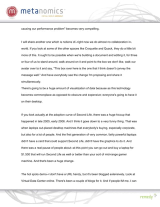 causing our performance problem" becomes very compelling.



I will share another one which is notions of--right now we do almost no collaboration in-

world. If you look at some of the other spaces like Croquette and Quack, they do a little bit

more of this. It ought to be possible when we're building a document and editing it, for three

or four of us to stand around, walk around on it and point to the box we don't like, walk our

avatar over to it and say, "This box over here is the one that I think doesn't convey the

message well." And have everybody see the change I'm proposing and share it

simultaneously.

There's going to be a huge amount of visualization of data because as this technology

becomes commonplace as opposed to obscure and expensive; everyone's going to have it

on their desktop.



If you look actually at the adoption curve of Second Life, there was a huge hiccup that

happened in late 2005, early 2006. And I think it goes down to a very funny thing. That was

when laptops out-placed desktop machines that everybody's buying, especially corporate,

but also for a lot of people. And the first generation of very common, fairly powerful laptops

didn't have a card that could support Second Life, didn't have the graphics to do it. And

there was a real pause of people about--at this point you can go out and buy a laptop for

$1,500 that will run Second Life as well or better than your sort of mid-range gamer

machine. And that's been a huge change.



The hot spots demo--I don't have a URL handy, but it's been blogged extensively. Look at

Virtual Data Center online. There's been a couple of blogs for it. And if people IM me, I can
 