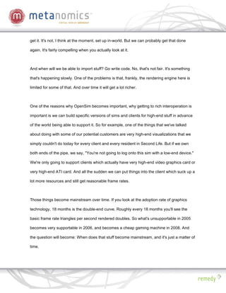 get it. It's not, I think at the moment, set up in-world. But we can probably get that done

again. It's fairly compelling when you actually look at it.



And when will we be able to import stuff? Go write code. No, that's not fair. It's something

that's happening slowly. One of the problems is that, frankly, the rendering engine here is

limited for some of that. And over time it will get a lot richer.



One of the reasons why OpenSim becomes important, why getting to rich interoperation is

important is we can build specific versions of sims and clients for high-end stuff in advance

of the world being able to support it. So for example, one of the things that we've talked

about doing with some of our potential customers are very high-end visualizations that we

simply couldn't do today for every client and every resident in Second Life. But if we own

both ends of the pipe, we say, "You're not going to log onto this sim with a low-end device."

We're only going to support clients which actually have very high-end video graphics card or

very high-end ATI card. And all the sudden we can put things into the client which suck up a

lot more resources and still get reasonable frame rates.



Those things become mainstream over time. If you look at the adoption rate of graphics

technology, 18 months is the double-end curve. Roughly every 18 months you'll see the

basic frame rate triangles per second rendered doubles. So what's unsupportable in 2005

becomes very supportable in 2006, and becomes a cheap gaming machine in 2008. And

the question will become: When does that stuff become mainstream, and it's just a matter of

time.
 