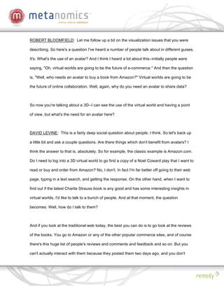 ROBERT BLOOMFIELD: Let me follow up a bit on the visualization issues that you were

describing. So here's a question I've heard a number of people talk about in different guises.

It's: What's the use of an avatar? And I think I heard a lot about this--initially people were

saying, "Oh, virtual worlds are going to be the future of e-commerce." And then the question

is, "Well, who needs an avatar to buy a book from Amazon?" Virtual worlds are going to be

the future of online collaboration. Well, again, why do you need an avatar to share data?



So now you're talking about a 3D--I can see the use of the virtual world and having a point

of view, but what's the need for an avatar here?



DAVID LEVINE: This is a fairly deep social question about people, I think. So let's back up

a little bit and ask a couple questions. Are there things which don't benefit from avatars? I

think the answer to that is, absolutely. So for example, the classic example is Amazon.com.

Do I need to log into a 3D virtual world to go find a copy of a Noel Coward play that I want to

read or buy and order from Amazon? No, I don't. In fact I'm far better off going to their web

page, typing in a text search, and getting the response. On the other hand, when I want to

find out if the latest Charlie Strauss book is any good and has some interesting insights in

virtual worlds, I'd like to talk to a bunch of people. And at that moment, the question

becomes: Well, how do I talk to them?



And if you look at the traditional web today, the best you can do is to go look at the reviews

of the books. You go to Amazon or any of the other popular commerce sites, and of course

there's this huge list of people's reviews and comments and feedback and so on. But you

can't actually interact with them because they posted them two days ago, and you don't
 
