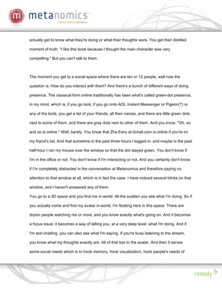 actually get to know what they're doing or what their thoughts were. You get their distilled

moment of truth: "I like this book because I thought the main character was very

compelling." But you can't talk to them.



The moment you get to a social space where there are ten or 12 people, well now the

question is: How do you interact with them? And there's a bunch of different ways of doing

presence. The classical form online traditionally has been what's called green-dot presence,

in my mind, which is, if you go look, if you go onto AOL Instant Messenger or Pigeon(?) or

any of the tools, you get a list of your friends, all their names, and there are little green dots

next to some of them, and there are gray dots next to other of them. And you know, "Oh, so

and so is online." Well, barely. You know that Zha Ewry at Gmail.com is online if you're on

my friend's list. And that sometime in the past three hours I logged in, and maybe in the past

half-hour I ran my mouse over the window so that the dot stayed green. You don't know if

I'm in the office or not. You don't know if I'm interacting or not. And you certainly don't know

if I'm completely distracted in the conversation at Metanomics and therefore paying no

attention to that window at all, which is in fact the case. I have noticed several blinks on that

window, and I haven't answered any of them.

You go to a 3D space and you find me in-world. All the sudden you see what I'm doing. So if

you actually come and find my avatar in-world, I'm floating here in this space. There are

dozen people watching me or more, and you know exactly what's going on. And it becomes

a focus issue; it becomes a way of telling you, at a very deep level, what I'm doing. And if

I'm text chatting, you can also see what I'm saying. If you're busy listening to the stream,

you know what my thoughts exactly are. All of that ties to the avatar. And then it serves

some social needs which is to hook memory, hook visualization, hook people's needs of
 