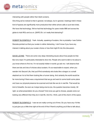 interacting with people rather than blank screens.

One thing we've noticed is that in general, not always, but in general, meetings held in these

kind of spaces are significantly more productive than either phone calls or pure text chats.

We have that technology. We've had that technology for years inside IBM and across the

globe to hold IRCs and so on. [SKIP] Oh, is it really that distracting?



ROBERT BLOOMFIELD: Yeah. Actually, speaking of avatars, this is probably--I see CeAire

Decosta pointed out that your avatar is rather distracting. I don't know if you have any

interest in talking about your avatar choice or how that might fit into this discussion.



DAVID LEVINE: There are some very deep interesting issues about how people do that.

But not a topic I'm particularly interested to dive into. People who want to talk to me about it,

you know where to find me. I'm not exactly hidden in-world; go ask me. I will observe that

there are lots and lots of choices about avatars. It's as reasonable to expect, when you

wander into Second Life, that you'll find somebody who looks like a dragon or a small

elephant as it is to find them looking like a human being. And certainly the world would be

far more boring if there was a requirement that we go and went to some booth some place

and have our physical presence be scanned and look like we do in real life. That would be

kind of dreadful. As soon as it stops being one-to-one, the question becomes merely: All

right, so what presentation do you choose? And once you get to choose, people come out

looking very different than they do in real life. And it's, I think, part of the charm of the space.



ROBERT BLOOMFIELD: I see we are really running out of time. Do you have any--I'd like

to just give you a little time right at the end of this if there's anything you'd like to talk about,
 
