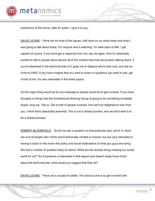 predictions of the future, calls for action. I give it to you.



DAVID LEVINE: I think we hit most of the issues I still have on my short notes and what I

was going to talk about today. For anyone who's watching, I'm wide open to IMs. I get

capped of course. If you don't get a response from me, tap me again. And I'm absolutely

excited to talk to people about almost all of the content here that we've been talking about. If

you're interested in the technical side of it, grab me or Saijanai who's here now, and ask an

invite to AWG. If you have insights that you want to share or questions you want to ask, get

a hold of me; I'm very interested in the entire space.



So the major thing would be to--my message to people would be to get involved. If you have

thoughts or things that the Architectural Working Group is going to do something incredibly

stupid, sing out. Tell us. Get a hold of people involved. And we'd be delighted to hear from

you. I think that's absolutely essential. This is not a closed process, and we don't want it to

be a closed process.



ROBERT BLOOMFIELD: So let me ask a question on that particular part, which is, there

are a lot of people who I think aren't technically minded or trained, but are very interested in

having a voice on the more--the policy and social implications of what you guys are doing.

We had a number of question early-on about "What are the techies doing creating our social

world for us?" So if someone is interested in that aspect and doesn't really know much

about the technical side, what would you suggest that they do?



DAVID LEVINE: There are a couple of outlets. The obvious one is to get involved with
 