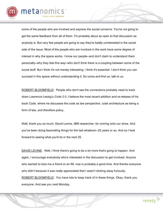 some of the people who are involved and express the social concerns. You're not going to

get the same feedback from all of them. I'm probably about as open to that discussion as

anybody is. But very few people are going to say they're totally uninterested in the social

side of the issue. Most of the people who are involved in the work have some degree of

interest in why the space works. I know our people--and don't claim to understand them

personally--why they feel this way--who don't think there is a coupling between some of the

social stuff. But I think it's not merely interesting; I think it's essential. I don't think you can

succeed in this space without understanding it. So come and find us; talk to us.



ROBERT BLOOMFIELD: People who don't see the connections probably need to track

down Lawrence Lessig’s Code 2.0. I believe the most recent addition and re-release of his

book Code, where he discusses the code as law perspective, code architecture as being a

form of law, and therefore policy.



Well, thank you so much, David Levine, IBM researcher, for coming onto our show. And

you've been doing fascinating things for the last whatever--25 years or so. And so I look

forward to seeing what you'll do in the next 25.



DAVID LEVINE: Well, I think there's going to be a lot more that's going to happen. And

again, I encourage everybody who's interested in the discussion to get involved. Anyone

who wanted to toss me a friend or an IM, now is probably a good time. And thanks everyone

who didn't because it was really appreciated that I wasn't clicking away furiously.

ROBERT BLOOMFIELD: You have lots to keep track of in these things. Okay, thank you

everyone. And see you next Monday.
 