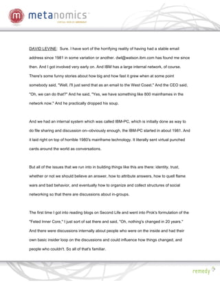 DAVID LEVINE: Sure. I have sort of the horrifying reality of having had a stable email

address since 1981 in some variation or another. dwl@watson.ibm.com has found me since

then. And I got involved very early on. And IBM has a large internal network, of course.

There's some funny stories about how big and how fast it grew when at some point

somebody said, "Well, I'll just send that as an email to the West Coast." And the CEO said,

"Oh, we can do that?" And he said, "Yes, we have something like 800 mainframes in the

network now." And he practically dropped his soup.



And we had an internal system which was called IBM-PC, which is initially done as way to

do file sharing and discussion on--obviously enough, the IBM-PC started in about 1981. And

it laid right on top of horrible 1980's mainframe technology. It literally sent virtual punched

cards around the world as conversations.



But all of the issues that we run into in building things like this are there: identity, trust,

whether or not we should believe an answer, how to attribute answers, how to quell flame

wars and bad behavior, and eventually how to organize and collect structures of social

networking so that there are discussions about in-groups.



The first time I got into reading blogs on Second Life and went into Prok's formulation of the

"Feted Inner Core," I just sort of sat there and said, "Oh, nothing's changed in 20 years."

And there were discussions internally about people who were on the inside and had their

own basic insider loop on the discussions and could influence how things changed, and

people who couldn't. So all of that's familiar.
 