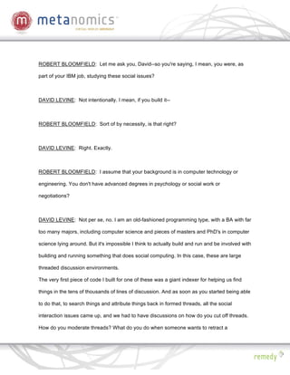 ROBERT BLOOMFIELD: Let me ask you, David--so you're saying, I mean, you were, as

part of your IBM job, studying these social issues?



DAVID LEVINE: Not intentionally. I mean, if you build it--



ROBERT BLOOMFIELD: Sort of by necessity, is that right?



DAVID LEVINE: Right. Exactly.



ROBERT BLOOMFIELD: I assume that your background is in computer technology or

engineering. You don't have advanced degrees in psychology or social work or

negotiations?



DAVID LEVINE: Not per se, no. I am an old-fashioned programming type, with a BA with far

too many majors, including computer science and pieces of masters and PhD's in computer

science lying around. But it's impossible I think to actually build and run and be involved with

building and running something that does social computing. In this case, these are large

threaded discussion environments.

The very first piece of code I built for one of these was a giant indexer for helping us find

things in the tens of thousands of lines of discussion. And as soon as you started being able

to do that, to search things and attribute things back in formed threads, all the social

interaction issues came up, and we had to have discussions on how do you cut off threads.

How do you moderate threads? What do you do when someone wants to retract a
 