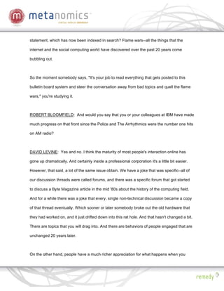 statement, which has now been indexed in search? Flame wars--all the things that the

internet and the social computing world have discovered over the past 20 years come

bubbling out.



So the moment somebody says, "It's your job to read everything that gets posted to this

bulletin board system and steer the conversation away from bad topics and quell the flame

wars," you're studying it.



ROBERT BLOOMFIELD: And would you say that you or your colleagues at IBM have made

much progress on that front since the Police and The Arrhythmics were the number one hits

on AM radio?



DAVID LEVINE: Yes and no. I think the maturity of most people's interaction online has

gone up dramatically. And certainly inside a professional corporation it's a little bit easier.

However, that said, a lot of the same issue obtain. We have a joke that was specific--all of

our discussion threads were called forums, and there was a specific forum that got started

to discuss a Byte Magazine article in the mid '80s about the history of the computing field.

And for a while there was a joke that every, single non-technical discussion became a copy

of that thread eventually. Which sooner or later somebody broke out the old hardware that

they had worked on, and it just drifted down into this rat hole. And that hasn't changed a bit.

There are topics that you will drag into. And there are behaviors of people engaged that are

unchanged 20 years later.



On the other hand, people have a much richer appreciation for what happens when you
 