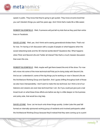 speak in public. They know that they're going to get quoted. They know at some level that

you can't disclaim things you said five years ago. And I think that's made life a little easier.



ROBERT BLOOMFIELD: Well, if someone will just tell my kids that as they post their entire

lives on Facebook.



DAVID LEVINE: Well, yes. And I think we're seeing generational divides there. That's not

for now. I'm having a rich discussion with a couple of people on what happens when the

social networking tools and the 3D internet worlds blend? Questions like: What happens

when Flickr and Second Life and Twitter all interact? But that's a much messier discussion

than even this one.



ROBERT BLOOMFIELD: Well, maybe we'll get there toward the end of the show. For now

let's move into some of the more technical stuff that you're doing today with Second Life.

And so as I understand it, some of the big things you're working on now in Second Life are

the Architecture Working Group and OpenSim. And I guess drifting throughout both of those

we also have interoperability. I don't want to make this too technical, but I think a lot of our

listeners and viewers are even less technical than I am. So if you could just give just a real

broad brush on what these three efforts are before we dig in a little deeper on the business

and policy side, that would be a big help.



DAVID LEVINE: Sure. Let me touch onto three things quickly. Linden Labs this past fall

formed an internally sponsored working group of residents and involved participants called

the Architectural Working Group because they'd noticed that they were coming up to a point
 