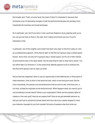 the broader grid. That's, at some level, the heart of what I'm interested in because that

introduces a ton of interesting changes to both the technical landscape and perhaps more

importantly the business and social landscape.



So in particular, yes. And if you look in chat, you'll see Saijanai is busy popping earls up so

you can go and click on them in the web. And I highly recommend you do it if you're

interested in that.



In particular, one of the insights--and Linden has been very clear on this from early on--and

as a professional judgment, I think they're right--is that this isn't going to stay a closed space

forever. And in fact, not only isn't it going to stay a closed space, but it's not in their interest

at some level to stay in the close space. And so what they've said is--they had a choice. You

can either fight it or embrace it. To the extent their attitude appears to be to embrace the

fact that we're going to see an open-up world.



And as that has happened, there is now an opportunity to start defining two or three parts of

meta-interaction. One of which is the technical side, which is the hard grunt work. But far

more importantly, the policies and social behaviors that we want to see. And those are, in

my mind, at least as important as the technical work. What happens when you want to go to

visit somebody's private island? What is your expectation? What are the property rights of

creators in the main grid? How do we respect that? How do we get desirable behavior so

that you don't go to someone's private island and have all of your assets stripped or have

your behavior imposed on you from outside? All sorts of questions like that come out.
 