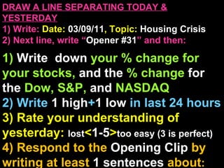 DRAW A LINE SEPARATING TODAY & YESTERDAY 1) Write:   Date:  03/09/11 , Topic:  Housing Crisis 2) Next line, write “ Opener #31 ” and then:  1)  Write  down  your % change for your stocks,  and the  % change  for the  Dow, S&P,  and  NASDAQ 2) Write  1 high + 1   low   in last 24 hours 3) Rate your understanding of yesterday:  lost < 1-5 > too easy (3 is perfect) 4) Respond to the  Opening Clip  by writing at least   1 sentences  about : Your opinions/thoughts  OR/AND Questions sparked by the clip   OR/AND Summary of the clip  OR/AND Announcements: None 