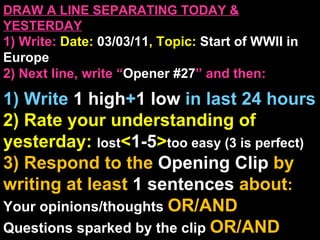 DRAW A LINE SEPARATING TODAY & YESTERDAY 1) Write:   Date:  03/03/11 , Topic:  Start of WWII in Europe 2) Next line, write “ Opener #27 ” and then:  1) Write  1 high + 1   low   in last 24 hours 2) Rate your understanding of yesterday:  lost < 1-5 > too easy (3 is perfect) 3) Respond to the  Opening Clip  by writing at least   1 sentences  about : Your opinions/thoughts  OR/AND Questions sparked by the clip   OR/AND Summary of the clip  OR/AND Announcements: None 