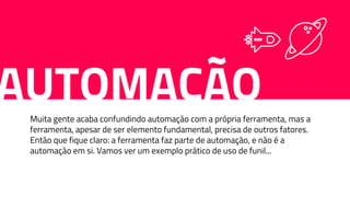 AUTOMAÇÃOMuita gente acaba confundindo automação com a própria ferramenta, mas a
ferramenta, apesar de ser elemento fundamental, precisa de outros fatores.
Então que fique claro: a ferramenta faz parte de automação, e não é a
automação em si. Vamos ver um exemplo prático de uso de funil...
 
