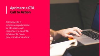 Aprimore o CTA
Call to Action
O lead perde o
interesse rapidamente,
se ele olhar e não
reconhecer o seu CTA,
dificilmente ficará
procurando onde clicar.
 