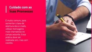 Cuidado com as
Suas Promessas
É muito comum, para
aumentar a taxa de
abertura dos e-mails,
utilizar mensagens
mais chamativas no
campo assunto. Essa
prática deve ser
realizada sim, mas com
cautela.
 