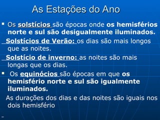 As Estações do Ano
As Estações do Ano

Os
Os solstícios
solstícios são épocas onde os hemisférios
norte e sul são desigualmente iluminados.
Solstícios de Verão: os dias são mais longos
que as noites.
Solstício de inverno: as noites são mais
longas que os dias.
 Os equinócios são épocas em que os
hemisfério norte e sul são igualmente
iluminados.
As durações dos dias e das noites são iguais nos
dois hemisfério
 