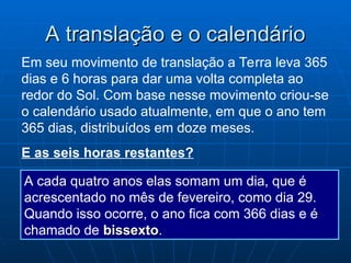 A translação e o calendário
A translação e o calendário
Em seu movimento de translação a Terra leva 365
dias e 6 horas para dar uma volta completa ao
redor do Sol. Com base nesse movimento criou-se
o calendário usado atualmente, em que o ano tem
365 dias, distribuídos em doze meses.
E as seis horas restantes?
A cada quatro anos elas somam um dia, que é
acrescentado no mês de fevereiro, como dia 29.
Quando isso ocorre, o ano fica com 366 dias e é
chamado de bissexto
bissexto.
 
