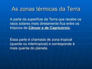 As zonas térmicas da Terra
As zonas térmicas da Terra
A parte da superfície da Terra que recebe os
raios solares mais diretamente fica entre os
trópicos de Câncer e de Capricórnio.
Essa parte é chamada de zona tropical
(quente ou intertropical) e corresponde à
mais quente do planeta.
 
