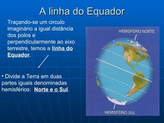 A linha do Equador
A linha do Equador
Traçando-se um circulo
imaginário a igual distância
dos polos e
perpendicularmente ao eixo
terrestre, temos a linha do
Equador.
• Divide a Terra em duas
partes iguais denominadas
hemisférios: Norte e o Sul.
 
