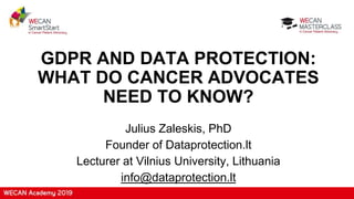 GDPR AND DATA PROTECTION:
WHAT DO CANCER ADVOCATES
NEED TO KNOW?
Julius Zaleskis, PhD
Founder of Dataprotection.lt
Lecturer at Vilnius University, Lithuania
info@dataprotection.lt
 