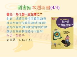 圖書館本週新書(4/3)
書名：為什麼一直在瞎忙？
封底：讓讀書變得很簡單!讓整
理東西變得很簡單!讓掌控時間
變得很簡單!讓休閒變得很簡單!
讓朋友間的關係變得很簡單!
作者：張益子
索書號：173.2 1181
 