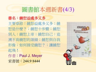 圖書館本週新書(4/3)
書名：饒恕益處多又多
主要章節：饒恕益處多又多；饒
恕是什麼？；饒恕十步驟；饒恕
別人；饒恕上帝；饒恕自己；追
溯不肯饒恕的源頭；饒恕與自我
形像；如何接受饒恕？；讓饒恕
起飛！
作者：Paul J. Meyer
索書...