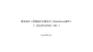 基本設計＋詳細設計の書き方＜Salesforce案件＞
［ 2022年3月4日（金）］
furuCRM Inc.
 