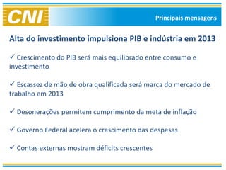 Principais mensagens


Alta do investimento impulsiona PIB e indústria em 2013

 Crescimento do PIB será mais equilibrado entre consumo e
investimento

 Escassez de mão de obra qualificada será marca do mercado de
trabalho em 2013

 Desonerações permitem cumprimento da meta de inflação

 Governo Federal acelera o crescimento das despesas

 Contas externas mostram déficits crescentes
 