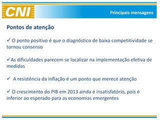 Principais mensagens


Pontos de atenção

 O ponto positivo é que o diagnóstico de baixa competitividade se
tornou consenso

As dificuldades parecem se localizar na implementação efetiva de
medidas

 A resistência da inflação é um ponto que merece atenção

 O crescimento do PIB em 2013 ainda é insatisfatório, pois é
inferior ao esperado para as economias emergentes
 