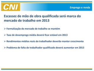 Emprego e renda


Escassez de mão de obra qualificada será marca do
mercado de trabalho em 2013

 Formalização do mercado de trabalho se mantém

 Taxa de desemprego média deverá ficar estável em 2013

 Rendimentos médios reais do trabalhador deverão manter crescimento

 Problema de falta de trabalhador qualificado deverá aumentar em 2013
 