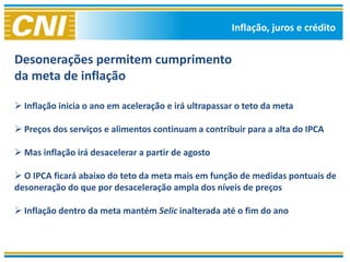 Inflação, juros e crédito


Desonerações permitem cumprimento
da meta de inflação

 Inflação inicia o ano em aceleração e irá ultrapassar o teto da meta

 Preços dos serviços e alimentos continuam a contribuir para a alta do IPCA

 Mas inflação irá desacelerar a partir de agosto

 O IPCA ficará abaixo do teto da meta mais em função de medidas pontuais de
desoneração do que por desaceleração ampla dos níveis de preços

 Inflação dentro da meta mantém Selic inalterada até o fim do ano
 