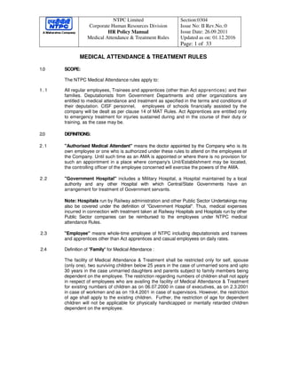 NTPC Limited
Corporate Human Resources Division
HR Policy Manual
Medical Attendance & Treatment Rules
Section:0304
Issue No: II Rev.No.:0
Issue Date: 26.09.2011
Updated as on: 01.12.2016
Page: 1 of 33
MEDICAL ATTENDANCE & TREATMENT RULES
1.0 SCOPE:
The NTPC Medical Attendance rules apply to:
1 . 1 All regular employees, Trainees and apprentices (other than Act apprentices) and their
families. Deputationists from Government Departments and other organizations are
entitled to medical attendance and treatment as specified in the terms and conditions of
their deputation. CISF personnel, employees of schools financially assisted by the
company will be dealt as per clause 14 of MAT Rules. Act Apprentices are entitled only
to emergency treatment for injuries sustained during and in the course of their duty or
training, as the case may be.
2.0 DEFINITIONS:
2.1 "Authorised Medical Attendant" means the doctor appointed by the Company who is its
own employee or one who is authorized under these rules to attend on the employees of
the Company. Until such time as an AMA is appointed or where there is no provision for
such an appointment in a place where company's Unit/Establishment may be located,
the controlling officer of the employee concerned will exercise the powers of the AMA.
2.2 "Government Hospital" includes a Military Hospital, a Hospital maintained by a local
authority and any other Hospital with which Central/State Governments have an
arrangement for treatment of Government servants.
Note: Hospitals run by Railway administration and other Public Sector Undertakings may
also be covered under the definition of "Government Hospital". Thus, medical expenses
incurred in connection with treatment taken at Railway Hospitals and Hospitals run by other
Public Sector companies can be reimbursed to the employees under NTPC medical
attendance Rules.
2.3 "Employee" means whole-time employee of NTPC including deputationists and trainees
and apprentices other than Act apprentices and casual employees on daily rates.
2.4 Definition of "Family" for Medical Attendance :
The facility of Medical Attendance & Treatment shall be restricted only for self, spouse
(only one), two surviving children below 25 years in the case of unmarried sons and upto
30 years in the case unmarried daughters and parents subject to family members being
dependent on the employee. The restriction regarding numbers of children shall not apply
in respect of employees who are availing the facility of Medical Attendance & Treatment
for existing numbers of children as on 06.07.2000 in case of executives, as on 2.3.2001
in case of workmen and as on 19.4.2001 in case of supervisors. However, the restriction
of age shall apply to the existing children. Further, the restriction of age for dependent
children will not be applicable for physically handicapped or mentally retarded children
dependent on the employee.
 