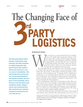 50 S U P P L Y C H A I N M A N A G E M E N T R E V I E W · M A R C H / A P R I L 2 0 0 3 www.scmr.com
The Changing Face of
By Benjamin H. Gordon
The third party logistics (3PL)
industry is undergoing a huge
transition. Currently competing
in a highly fragmented, high
growth market, 3PL providers
will soon be swept up in a mas-
sive wave of consolidations. This
trend will be driven by three fac-
tors: the increased demand for
lead logistics providers, the emer-
gence of new technology, and an
increase in cash-rich buyers seek-
ing logistics targets. Shippers
need to start scrutinizing their
3PLs and decide how well these
providers are positioned to sur-
vive in the new era.
e are living in an unprecedented time of consolida-
tion in the supply chain management industry. In the
past three years, we have witnessed such mega-merg-
ers as Deutsche Post-AEI-Danzas, UPS-Fritz, Kuehne
& Nagel-USCO, and Exel-Mark VII. The conventional
wisdom holds that these large deals, which were all com-
pleted from 1999 to 2001, are a relic of history and that
no mergers of this magnitude remain to be done.
But I will argue that the exact opposite is true. The logistics industry
is actually in the early stages of a massive wave of even greater consoli-
dation that will reward a small number of third-party logistics (3PL)
companies with tremendous value. As shippers look to simplify their
vendor base, as new technology allows large 3PLs to serve the midmar-
ket cost effectively, and as acquisitions and investment capital fuel the
growth of leading service providers, a handful of “mega-winners” will
come to dominate the 3PL marketplace.
These developments will also have a major impact on how 3PL users
select and use their service providers. Smart shippers already treat their
3PLs as true business partners. They integrate 3PLs into their business
and rely on them for critical supply chain functions. Given this depen-
dency, it’s all the more vital for shippers to understand their 3PLs’ long-
term viability amidst a rapidly changing marketplace.
As the 3PL landscape shifts, who will be the winners? How should
users of these services respond? This article provides some answers, lay-
Benjamin H. Gordon is managing director of BG Strategic Advisors, which
provides advisory services in strategy, technology, and finance to logistics
and supply chain companies.
3
rd
PARTY
LOGISTICS
W
TERRYALLEN
VALUE VISIBILITY EVOLUTION EXECUTION STRATEGY SYNERGY
 