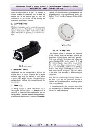 International Journal of Modern Research in Engineering and Technology (IJMRET)
www.ijmret.org Volume 3 Issue 4 ǁ April 2018.
w w w . i j m r e t . o r g I S S N : 2 4 5 6 - 5 6 2 8 Page 3
using the compressed air or gas. The pressure is
applied through the pneumatic valve to stick the
suction cup in the vertical pipe or hole and
depressurize in the suction cup for holding the
instrument steady for few minutes.
2.5 SERVO MOTOR :
The Servo motors are used to control the movement
of robotic arms and the rotation of circular disc to
operate the instrument. They could operate at low
speed and capable of operating on reasonable work
load.
Fig 4: Servo motor
2.6 ROBOTIC ARM :
The Robotic arm is to hold the head of the child for
comfort ability in rescue operation and to avoid
collision child with the surface of well while
rescuing which avoids injuries. It contains feature
surface of easy holding. It is operated through the
servo motor.
2.7 AIRBAG :
An airbag is a type of vehicle safety device and is
an occupant restraint system. The airbagmodule is
designed to inflate extremely rapidly then quickly
deflate during a collision or impact with a surface or
a rapid sudden deceleration. It consists of the airbag
cushion, a flexible fabric bag, inflation module. It is
inflated under the child to avoid further sliding into
the hole. Also it provides a basement for the child to
pull up.
Fig 5: Air bag
III. METHODOLOGY
The complete system is monitored and controlled
by the operator based on provoking situation and
difficulties. A small circular plate which contains a
fiber cable is lowered down using the pulleys and
chain. when the child is spotted using the IR device,
The rotation of pulley stops and the circular disk is
fixed stable using the pneumatic actuators. Now the
disk is rotated to find the gap between the child and
the hole. when the gap is spotted by the camera, The
fiber cable is passed through the gap to the bottom
of the child. Then the airbag is inflated using the
compressor.
Now the child is secured by not sliding further in to
the well. After that the pneumatic actuator is
released and the entire system is pulled up and the
child is rescued safely.
`In further implement if it is possible a closed mesh
like structure will we formed around the child to
rescue with much more safety.
 