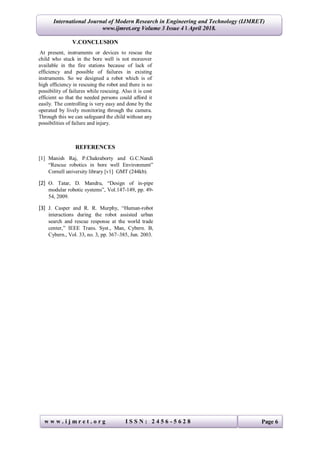International Journal of Modern Research in Engineering and Technology (IJMRET)
www.ijmret.org Volume 3 Issue 4 ǁ April 2018.
w w w . i j m r e t . o r g I S S N : 2 4 5 6 - 5 6 2 8 Page 6
V.CONCLUSION
At present, instruments or devices to rescue the
child who stuck in the bore well is not moreover
available in the fire stations because of lack of
efficiency and possible of failures in existing
instruments. So we designed a robot which is of
high efficiency in rescuing the robot and there is no
possibility of failures while rescuing. Also it is cost
efficient so that the needed persons could afford it
easily. The controlling is very easy and done by the
operated by lively monitoring through the camera.
Through this we can safeguard the child without any
possibilities of failure and injury.
REFERENCES
[1] Manish Raj, P.Chakraborty and G.C.Nandi
“Rescue robotics in bore well Environment”
Cornell university library [v1] GMT (244kb).
[2] O. Tatar, D. Mandru, “Design of in-pipe
modular robotic systems”, Vol.147-149, pp. 49-
54, 2009.
[3] J. Casper and R. R. Murphy, “Human-robot
interactions during the robot assisted urban
search and rescue response at the world trade
center,” IEEE Trans. Syst., Man, Cybern. B,
Cybern., Vol. 33, no. 3, pp. 367–385, Jun. 2003.
 