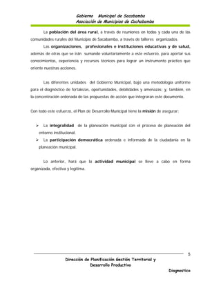 Gobierno Municipal de Sacabamba
                          Asociación de Municipios de Cochabamba

       La población del área rural, a través de reuniones en todas y cada una de las
comunidades rurales del Municipio de Sacabamba, a través de talleres organizados.
       Las organizaciones, profesionales e instituciones educativas y de salud,
además de otras que se irán sumando voluntariamente a este esfuerzo, para aportar sus
conocimientos, experiencia y recursos técnicos para lograr un instrumento práctico que
oriente nuestras acciones.


       Las diferentes unidades del Gobierno Municipal, bajo una metodología uniforme
para el diagnóstico de fortalezas, oportunidades, debilidades y amenazas; y, también, en
la concentración ordenada de las propuestas de acción que integraran este documento.


Con todo este esfuerzo, el Plan de Desarrollo Municipal tiene la misión de asegurar:


      La integralidad       de la planeación municipal con el proceso de planeación del
    entorno institucional.
      La participación democrática ordenada e informada de la ciudadanía en la
    planeación municipal.


       Lo anterior, hará que la actividad municipal se lleve a cabo en forma
organizada, efectiva y legítima.




                                                                                       5
                    Dirección de Planificación Gestión Territorial y
                                 Desarrollo Productivo
                                                                              Diagnostico
 