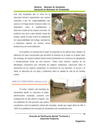 Gobierno Municipal de Sacabamba
                              Asociación de Municipios de Cochabamba

 está más marginada que el varón de la
 educación formal y capacitación, por razones
 culturales y por las responsabilidades que
 asume en el hogar desde temprana edad. Los
 indicadores      como   el     analfabetismo     y
 deserción escolar de las mujeres son altos. Se
 evidencia una clara y dura división sexual del
 trabajo, donde la mujer asume la totalidad de
 las responsabilidades del trabajo reproductivo
 y doméstico además de muchas tareas
 productivas y de comercialización.


        En lo político, la situación de la mujer ha mejorado en los últimos años, debido a la
 aplicación de leyes estructurales que permiten la inclusion de la mujer en el poder local.
 Sin embargo, las mujeres todavía tienen fuertes limitaciones en el proceso de apropiación
 e involucramiento activo de este proceso.            Todos estos factores, además de las
 dificultades económicas que enfrentan los hogares campesinos, repercutan sobre la
 autoestima de las mujeres campesinas, la conciencia de sus derechos, el acceso a la
 salud, la educación de sus hijos y finalmente sobre la calidad de vida de las familias
 rurales.


ANÁLISIS TERRITORIAL (urbano rural)



        El centro “urbano” del municipio de
 Sacabamba donde se concentra el poder
 administrativo    municipal,    presenta   una
 configuración de tipo damero irregular, con
 una población de 634 personas que podría
 considerarse como la población urbana del municipio, siendo que según datos de INE el
 100% de la población del municipio de Sacabamba esta considerada rural.


                                                                                          36
                      Dirección de Planificación Gestión Territorial y
                                   Desarrollo Productivo
                                                                                Diagnostico
 