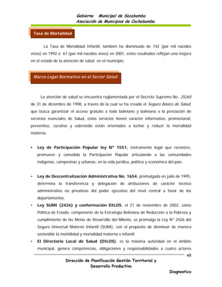 Gobierno Municipal de Sacabamba
                           Asociación de Municipios de Cochabamba

    Tasa de Mortalidad


         La Tasa de Mortalidad Infantil, también ha disminuido de 142 (por mil nacidos
vivos) en 1992 a 67 (por mil nacidos vivos) en 2001, estos resultados reflejan una mejora
en el estado de la atención de salud en el municipio.



    M arco Legal Norm ativo en el Sector Salud



       La atención de salud se encuentra reglamentada por el Decreto Supremo No. 25265
de 31 de diciembre de 1998, a través de la cual se ha creado el Seguro Básico de Salud,
que busca garantizar el acceso gratuito a todo boliviano y boliviana a la prestación de
servicios esenciales de Salud, estos servicios tienen carácter informativo, promocional,
preventivo, curativo y sobretodo están orientados a luchar y reducir la mortalidad
materna.


•    Ley de Participación Popular ley Nº 1551, instrumento legal que reconoce,
     promueve y consolida la Participación Popular articulando a las comunidades
     indígenas, campesinas y urbanas, en la vida jurídica, política y económica del país.


•    Ley de Descentralización Administrativa No. 1654, promulgada en julio de 1995,
     determina la transferencia y delegación de atribuciones de carácter técnico
     administrativo no privativas del poder ejecutivo del nivel central a favor de los
     departamentos.
•    Ley SUMI (2426) y conformación DILOS, el 21 de noviembre de 2002, como
     Política de Estado, componente de la Estrategia Boliviana de Reducción a la Pobreza y
     cumplimiento de las Metas de Desarrollo del Milenio, se promulga la Ley Nº 2426 del
     Seguro Universal Materno Infantil (SUMI), con el propósito de disminuir de manera
     sostenible la morbilidad y mortalidad materna e infantil.
•    El Directorio Local de Salud (DILOS), es la máxima autoridad en el ámbito
     municipal, genera competencias, obligaciones y responsabilidades a cuatro actores
                                                                                            48
                      Dirección de Planificación Gestión Territorial y
                                   Desarrollo Productivo
                                                                                 Diagnostico
 