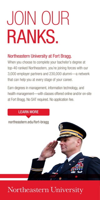 Northeastern University at Fort Bragg.
When you choose to complete your bachelor’s degree at
top-40 ranked Northeastern, you’re joining forces with our
3,000 employer partners and 230,000 alumni—a network
that can help you at every stage of your career.
Earn degrees in management, information technology, and
health management—with classes offered online and/or on-site
at Fort Bragg. No SAT required. No application fee.
JOIN OUR
RANKS.
LEARN MORE
northeastern.edu/fort-bragg
 