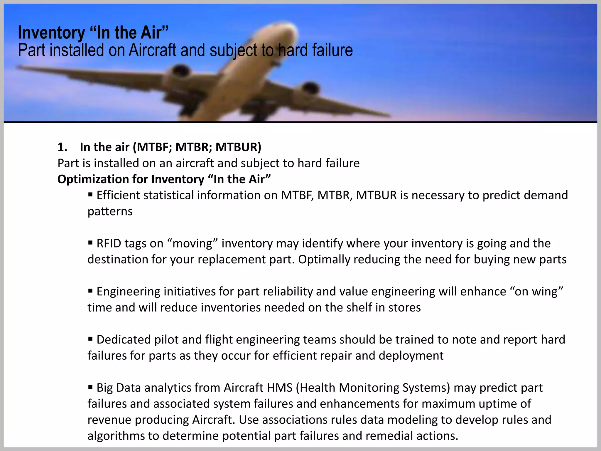 The Key: Optimizing the Repair Loop
“A rapid repair loop is a key component of an agile supply chain. It is also one of the most direct ways to save money
in high-tech, high-pressure sectors. Put differently, the only way to compensate for a sub-optimised repair loop is to
spend more money on new stock.”
 Rotable components can be categorized within the Repair Loop:
 1. In the air (MTBF; MTBR; MTBUR)
 Part is installed on an aircraft and subject to hard failure
 Efficient statistical information on MTBF, MTBR, MTBUR is necessary to predict demand patterns
 2. Waiting for repair (CORE)
 Removed from an aircraft due to hard failure
 Operator needs to ship part to “Service provider”
 3. In repair (TAT)
 Shop has received part and will inspect and repair/overhaul
 Pricing models need to be evaluated for effective inventory evaluation and to contribute to CBH modelling
 4. Waiting for use (Serviceable)
 Part is now functional and waiting for demand (sitting on shelf)
 